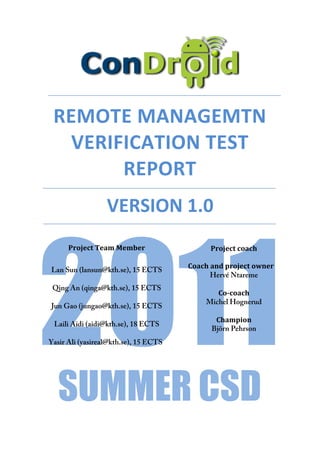  




               REMOTE	
  MANAGEMTN	
  
                 VERIFICATION	
  TEST	
  
                      REPORT	
  
	
                               VERSION	
  1.0	
  




        2011
                   Project	
  Team	
  Member	
                                  Project	
  coach	
  
        	
                                                                               	
  
        	
  
               Lan Sun (lansun@kth.se), 15 ECTS    	
  	
  	
  	
  	
  Coach	
  and	
  project	
  owner	
  
                                                                               Hervé Ntareme
               Qing An (qinga@kth.se), 15 ECTS
                                                                     Co-­coach	
  
                                                                  Michel Hognerud
               Jun Gao (jungao@kth.se), 15 ECTS
                                                                      Champion	
  
               Laili Aidi (aidi@kth.se), 18 ECTS
                                                                     Björn Pehrson	
  
        Yasir Ali (yasireal@kth.se), 15 ECTS




                SUMMER CSD
 