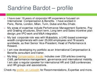Sandrine Bardot – profile
 I have over 19 years of corporate HR experience focused on
International Compensation & Benefits. I have worked in
Paris, Rome, London, Milan, Turin, Dubai and Abu Dhabi.
 My areas of expertise include Performance Management Systems, Pay
and Grading structures, Short term, Long term and Sales incentive plan
design, pre-IPO work and M&A integration.
 My last corporate role was with Mubadala, a UAE-based sovereign
wealth conglomerate with over 25,000 employees and 78 assets
worldwide, as their Senior Vice-President, Head of Performance &
Reward.
 I am now developing my portfolio as an International Compensation &
Benefits consultant and trainer.
 My blog Compensation Insider includes over 230 articles covering
C&B, performance management, governance and international mobility.
I am also a regular speaker for international HR and C&B conferences
and HR groups and associations.
Check my profile on LinkedIn for Recommendations, Expertise and more.
 