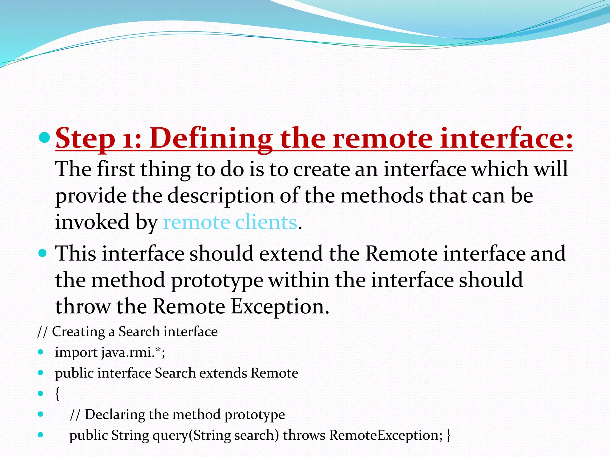 Step 1: Defining the remote interface:
The first thing to do is to create an interface which will
provide the description of the methods that can be
invoked by remote clients.
 This interface should extend the Remote interface and
the method prototype within the interface should
throw the Remote Exception.
// Creating a Search interface
 import java.rmi.*;
 public interface Search extends Remote
 {
 // Declaring the method prototype
 public String query(String search) throws RemoteException; }
 