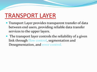 TRANSPORT LAYER
 Transport Layer provides transparent transfer of data
between end users, providing reliable data transfer
services to the upper layers.
 The transport layer controls the reliability of a given
link through flow control, segmentation and
Desegmentation, and error control.
 