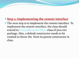  Step 2: Implementing the remote interface
 The next step is to implement the remote interface. To
implement the remote interface, the class should
extend to UnicastRemoteObject class of java.rmi
package. Also, a default constructor needs to be
created to throw the from its parent constructor in
class.
 