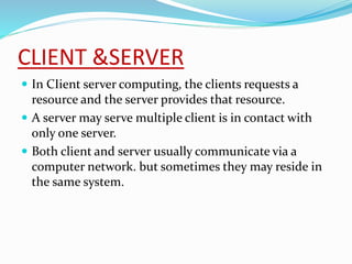 CLIENT &SERVER
 In CIient server computing, the clients requests a
resource and the server provides that resource.
 A server may serve multiple client is in contact with
only one server.
 Both client and server usually communicate via a
computer network. but sometimes they may reside in
the same system.
 
