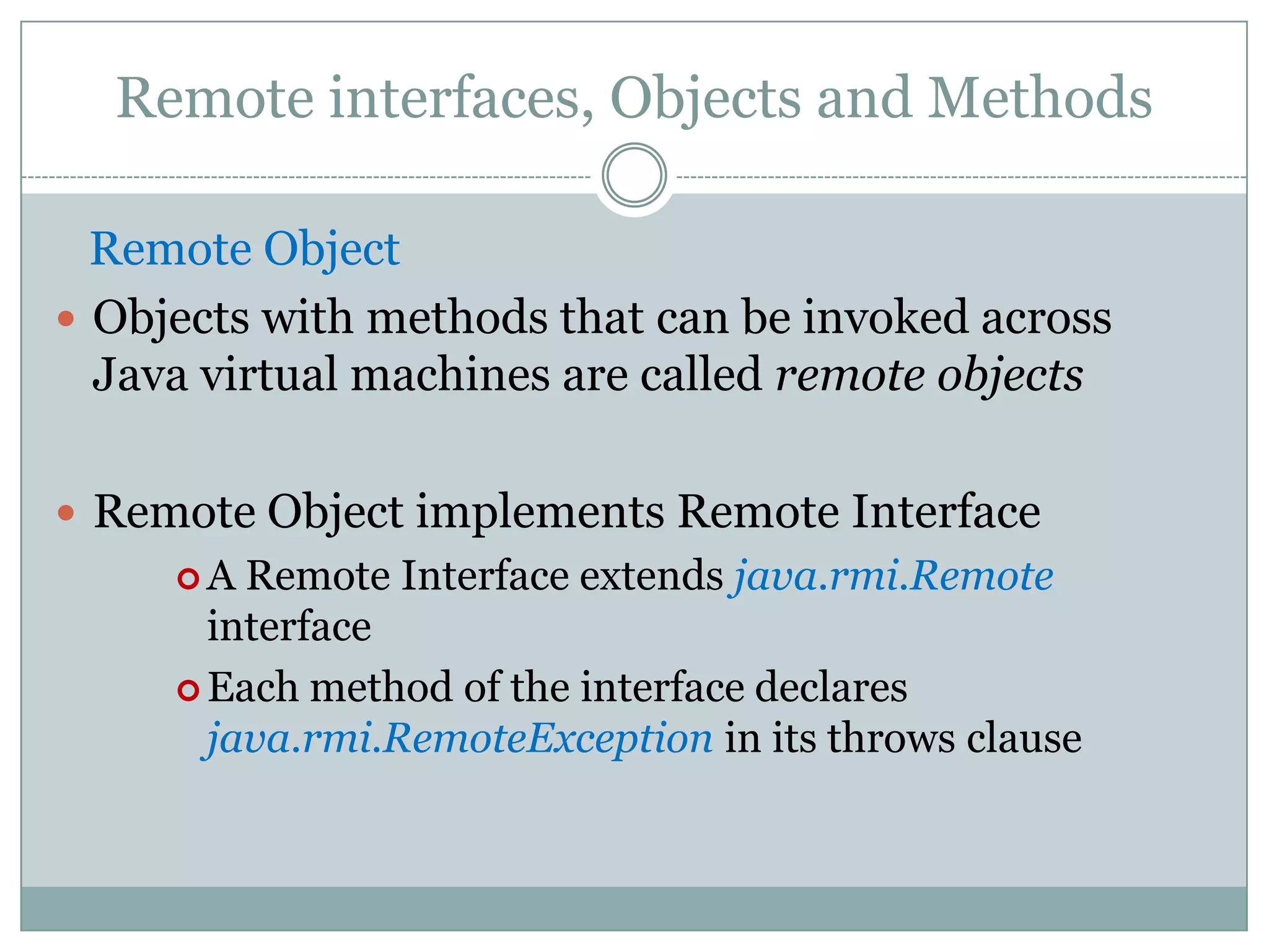 Remote interfaces, Objects and Methods
Remote Object
 Objects with methods that can be invoked across
Java virtual machines are called remote objects
 Remote Object implements Remote Interface
 A Remote Interface extends java.rmi.Remote
interface
 Each method of the interface declares
java.rmi.RemoteException in its throws clause
 