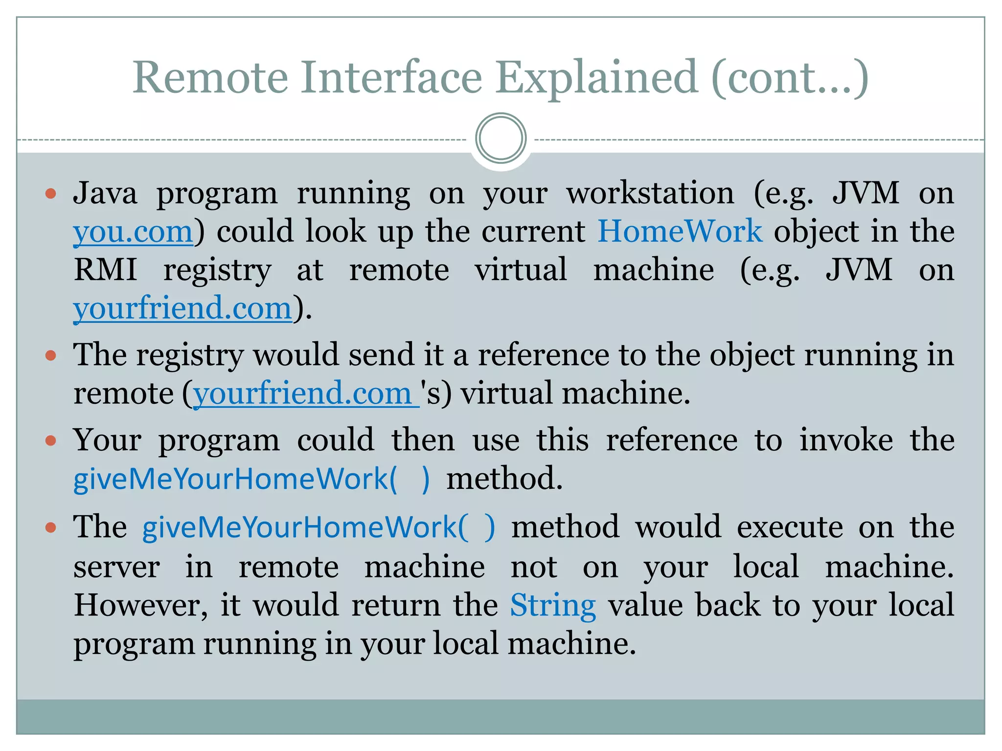 Remote Interface Explained (cont…)
 Java program running on your workstation (e.g. JVM on
you.com) could look up the current HomeWork object in the
RMI registry at remote virtual machine (e.g. JVM on
yourfriend.com).
 The registry would send it a reference to the object running in
remote (yourfriend.com 's) virtual machine.
 Your program could then use this reference to invoke the
giveMeYourHomeWork( ) method.
 The giveMeYourHomeWork( ) method would execute on the
server in remote machine not on your local machine.
However, it would return the String value back to your local
program running in your local machine.
 