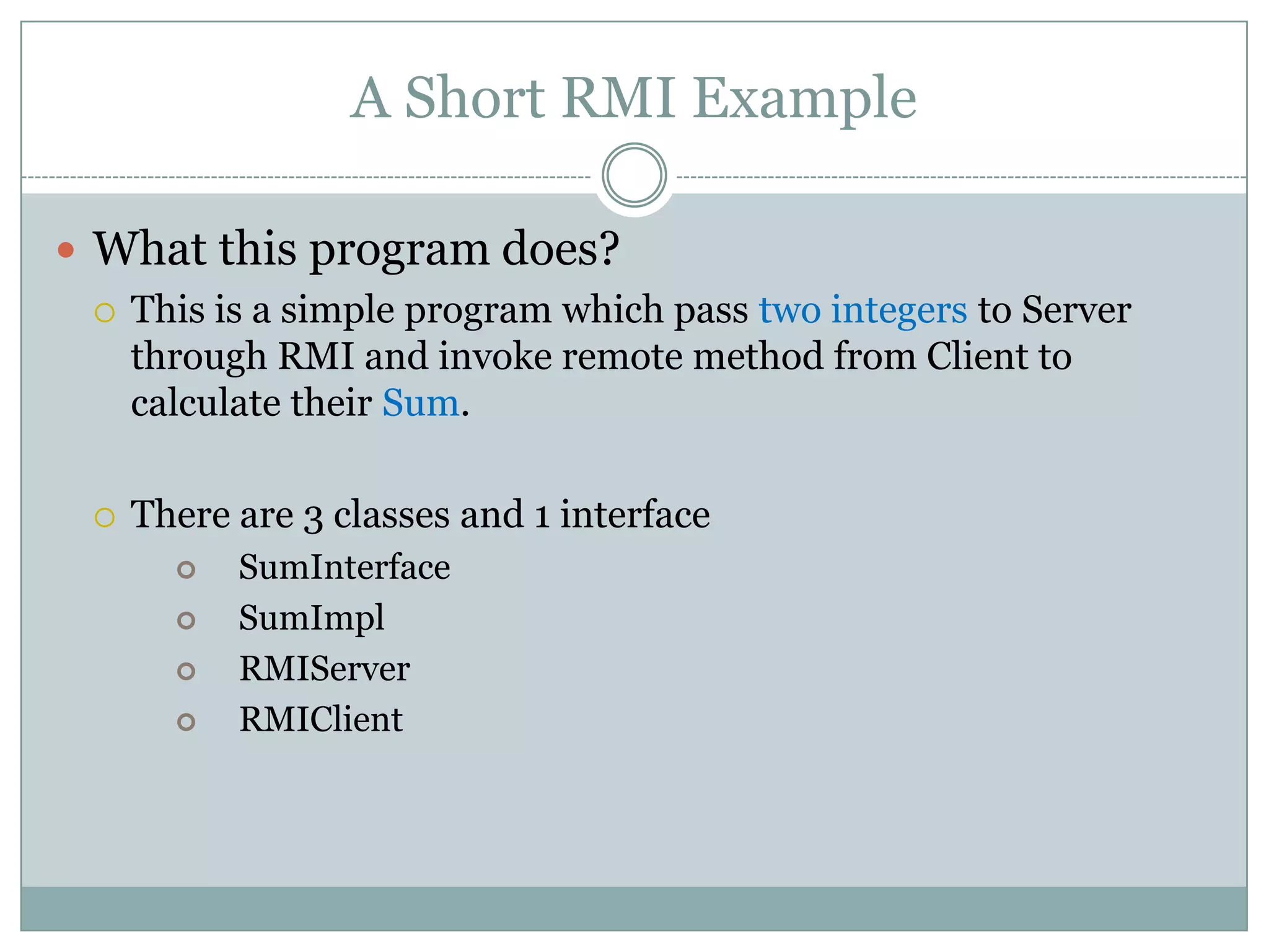 A Short RMI Example
 What this program does?
 This is a simple program which pass two integers to Server
through RMI and invoke remote method from Client to
calculate their Sum.
 There are 3 classes and 1 interface
 SumInterface
 SumImpl
 RMIServer
 RMIClient
 