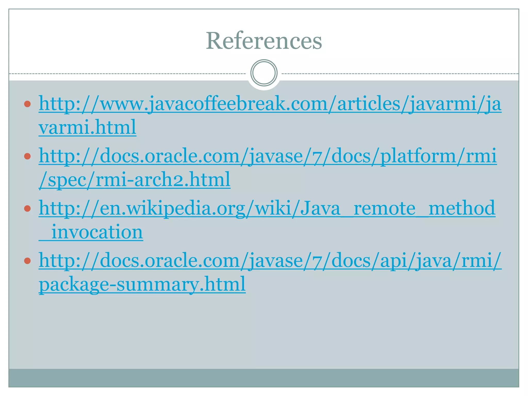 References
 http://www.javacoffeebreak.com/articles/javarmi/ja
varmi.html
 http://docs.oracle.com/javase/7/docs/platform/rmi
/spec/rmi-arch2.html
 http://en.wikipedia.org/wiki/Java_remote_method
_invocation
 http://docs.oracle.com/javase/7/docs/api/java/rmi/
package-summary.html
 