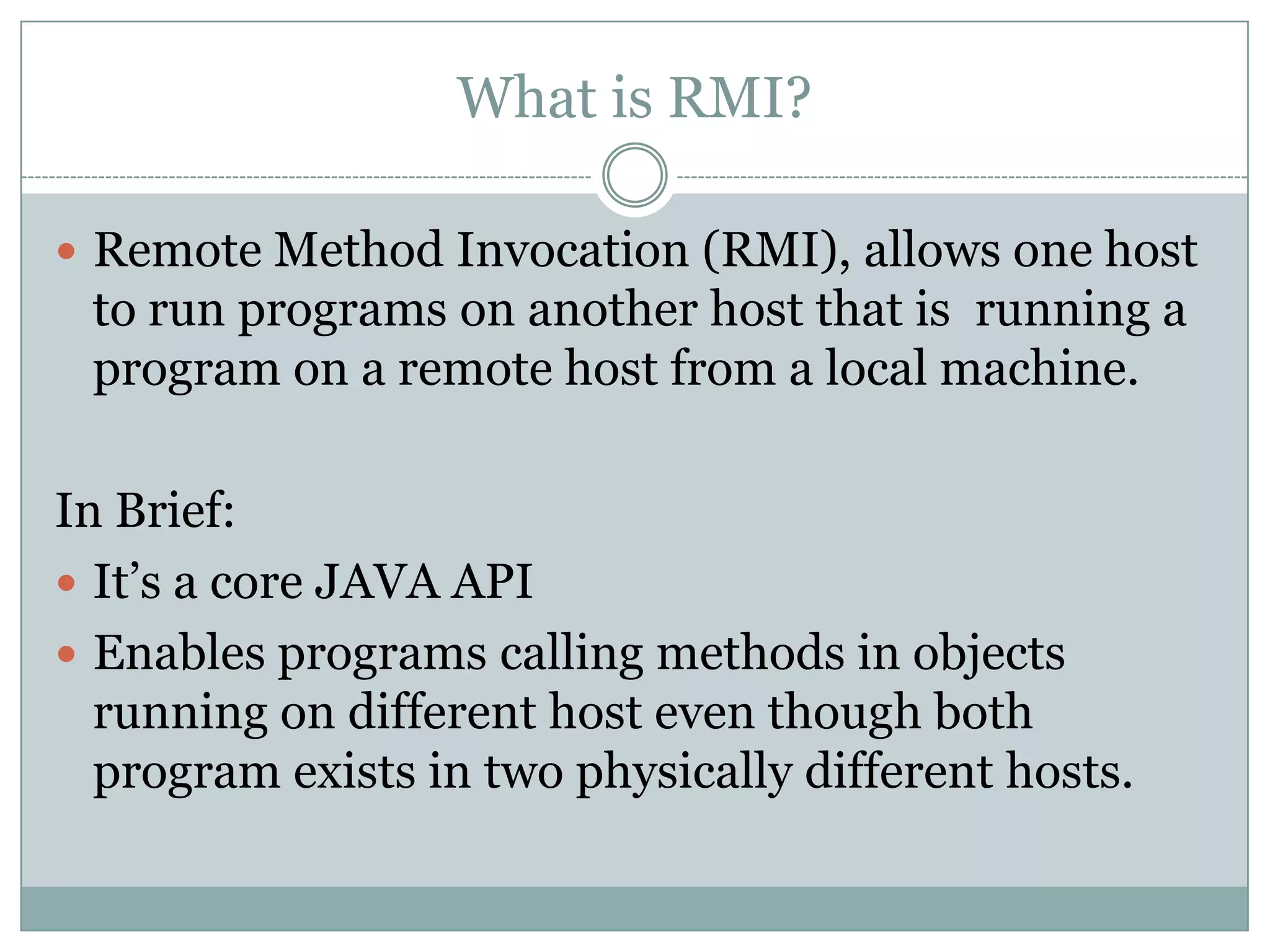 What is RMI?
 Remote Method Invocation (RMI), allows one host
to run programs on another host that is running a
program on a remote host from a local machine.
In Brief:
 It’s a core JAVA API
 Enables programs calling methods in objects
running on different host even though both
program exists in two physically different hosts.
 