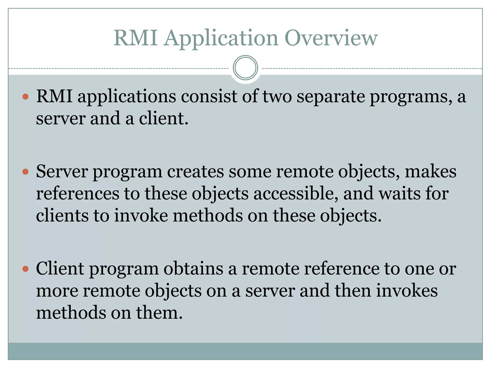 RMI Application Overview
 RMI applications consist of two separate programs, a
server and a client.
 Server program creates some remote objects, makes
references to these objects accessible, and waits for
clients to invoke methods on these objects.
 Client program obtains a remote reference to one or
more remote objects on a server and then invokes
methods on them.
 