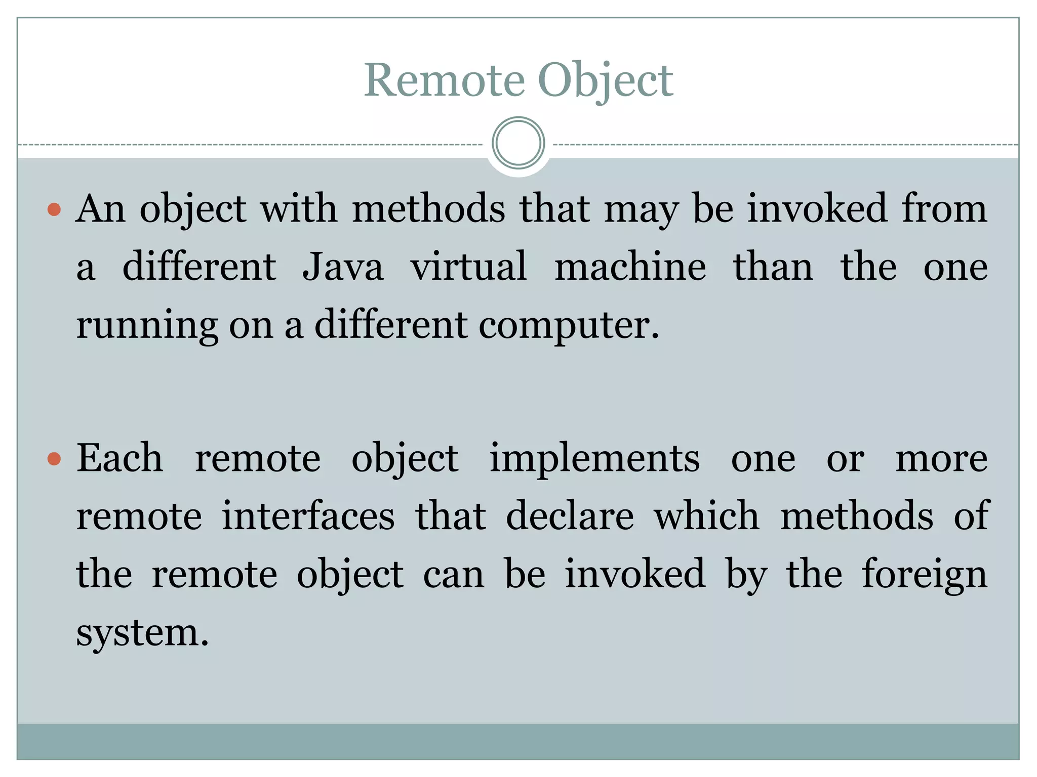 Remote Object
 An object with methods that may be invoked from
a different Java virtual machine than the one
running on a different computer.
 Each remote object implements one or more
remote interfaces that declare which methods of
the remote object can be invoked by the foreign
system.
 