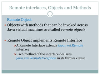 Remote interfaces, Objects and Methods
Remote Object
 Objects with methods that can be invoked across
Java virtual machines are called remote objects
 Remote Object implements Remote Interface
 A Remote Interface extends java.rmi.Remote
interface
 Each method of the interface declares
java.rmi.RemoteException in its throws clause
 