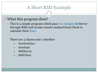 A Short RMI Example
 What this program does?
 This is a simple program which pass two integers to Server
through RMI and invoke remote method from Client to
calculate their Sum.
 There are 3 classes and 1 interface
 SumInterface
 SumImpl
 RMIServer
 RMIClient
 