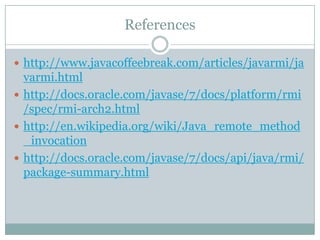 References
 http://www.javacoffeebreak.com/articles/javarmi/ja
varmi.html
 http://docs.oracle.com/javase/7/docs/platform/rmi
/spec/rmi-arch2.html
 http://en.wikipedia.org/wiki/Java_remote_method
_invocation
 http://docs.oracle.com/javase/7/docs/api/java/rmi/
package-summary.html
 