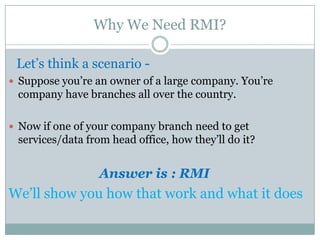 Why We Need RMI?
Let’s think a scenario -
 Suppose you’re an owner of a large company. You’re
company have branches all over the country.
 Now if one of your company branch need to get
services/data from head office, how they’ll do it?
Answer is : RMI
We’ll show you how that work and what it does
 