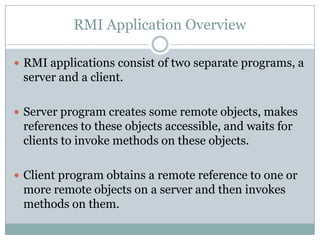 RMI Application Overview
 RMI applications consist of two separate programs, a
server and a client.
 Server program creates some remote objects, makes
references to these objects accessible, and waits for
clients to invoke methods on these objects.
 Client program obtains a remote reference to one or
more remote objects on a server and then invokes
methods on them.
 