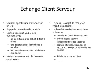 Echange Client Serveur
• Le client appelle une méthode sur
un OD
• Il appelle une méthode du stub
• Le stub construit un bloc de
données avec
– un identificateur de l’objet distant à
utilise
– une description de la méthode à
appeler
– les paramètres encodés qui doivent
être passés
• Le stub envoie ce bloc de données
au serveur...
• Lorsque un objet de réception
reçoit les données
• Le Squeleton effectue les actions
suivantes :
– décode les paramètres encodés
– situe l ’objet à appeler
– invoque la méthode spécifiée
– capture et encode la valeur de
retour ou l ’exception renvoyée par
l ’appel
– Puis le retourne au client
– ………
10
 
