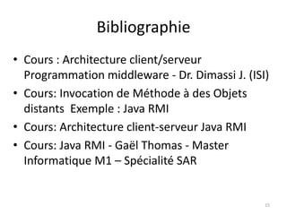 Bibliographie
• Cours : Architecture client/serveur
Programmation middleware - Dr. Dimassi J. (ISI)
• Cours: Invocation de Méthode à des Objets
distants Exemple : Java RMI
• Cours: Architecture client-serveur Java RMI
• Cours: Java RMI - Gaël Thomas - Master
Informatique M1 – Spécialité SAR
15
 