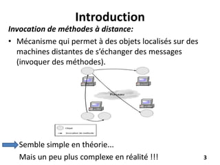 Introduction
Invocation de méthodes à distance:
• Mécanisme qui permet à des objets localisés sur des
machines distantes de s’échanger des messages
(invoquer des méthodes).
Semble simple en théorie...
Mais un peu plus complexe en réalité !!! 3
 