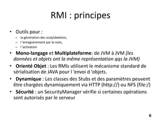 RMI : principes
• Outils pour :
– la génération des stub/skeleton,
– l ’enregistrement par le nom,
– l ’activation
• Mono-langage et Multiplateforme: de JVM à JVM (les
données et objets ont la même représentation qqs la JVM)
• Orienté Objet : Les RMIs utilisent le mécanisme standard de
sérialisation de JAVA pour l ’envoi d ’objets.
• Dynamique : Les classes des Stubs et des paramètres peuvent
être chargées dynamiquement via HTTP (http://) ou NFS (file:/)
• Sécurité : un SecurityManager vérifie si certaines opérations
sont autorisés par le serveur
6
 