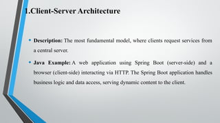 1.Client-Server Architecture
• Description: The most fundamental model, where clients request services from
a central server.
• Java Example: A web application using Spring Boot (server-side) and a
browser (client-side) interacting via HTTP. The Spring Boot application handles
business logic and data access, serving dynamic content to the client.
 