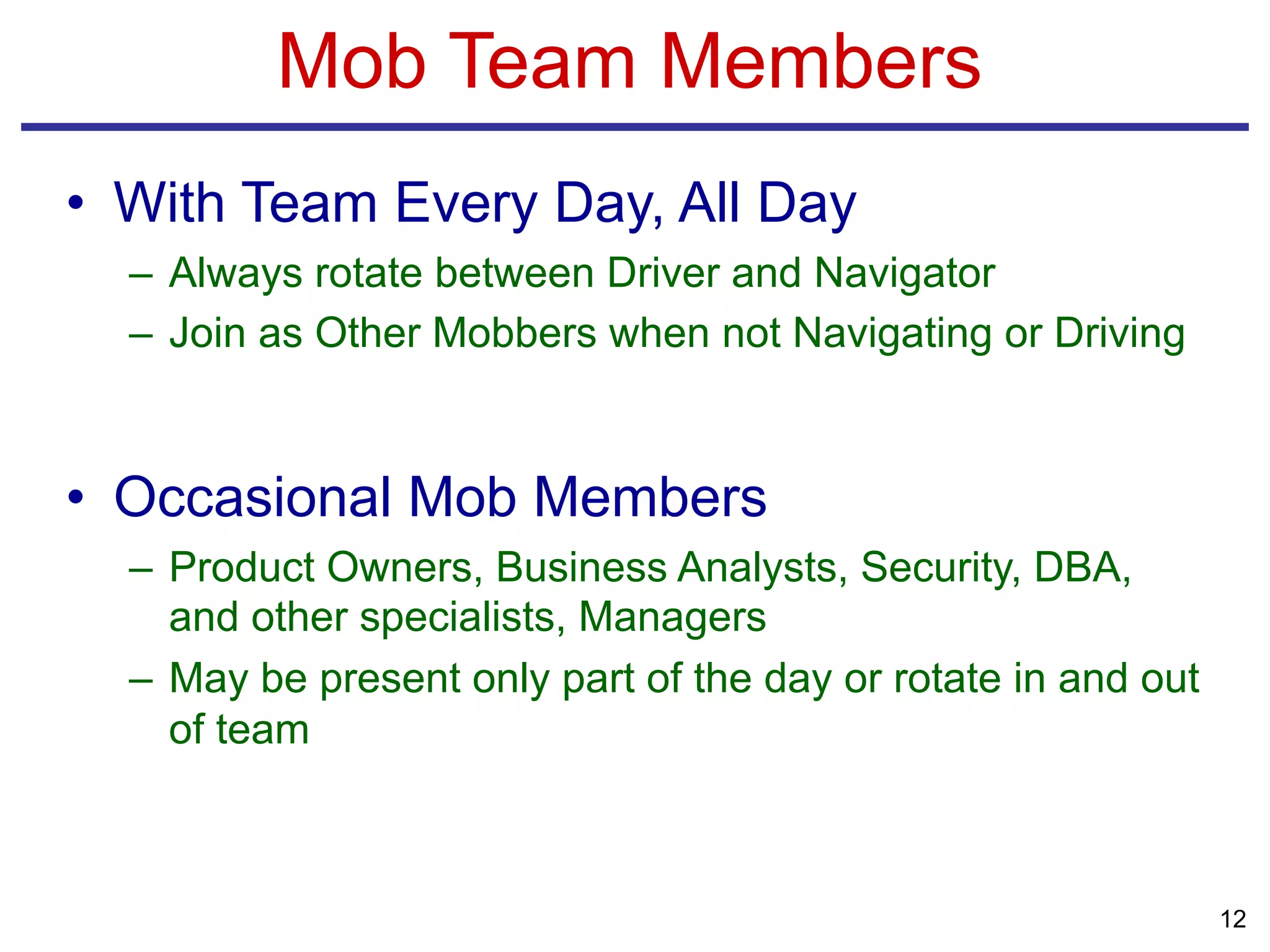 Mob Team Members
• With Team Every Day, All Day
– Always rotate between Driver and Navigator
– Join as Other Mobbers when not Navigating or Driving
• Occasional Mob Members
– Product Owners, Business Analysts, Security, DBA,
and other specialists, Managers
– May be present only part of the day or rotate in and out
of team
12
 