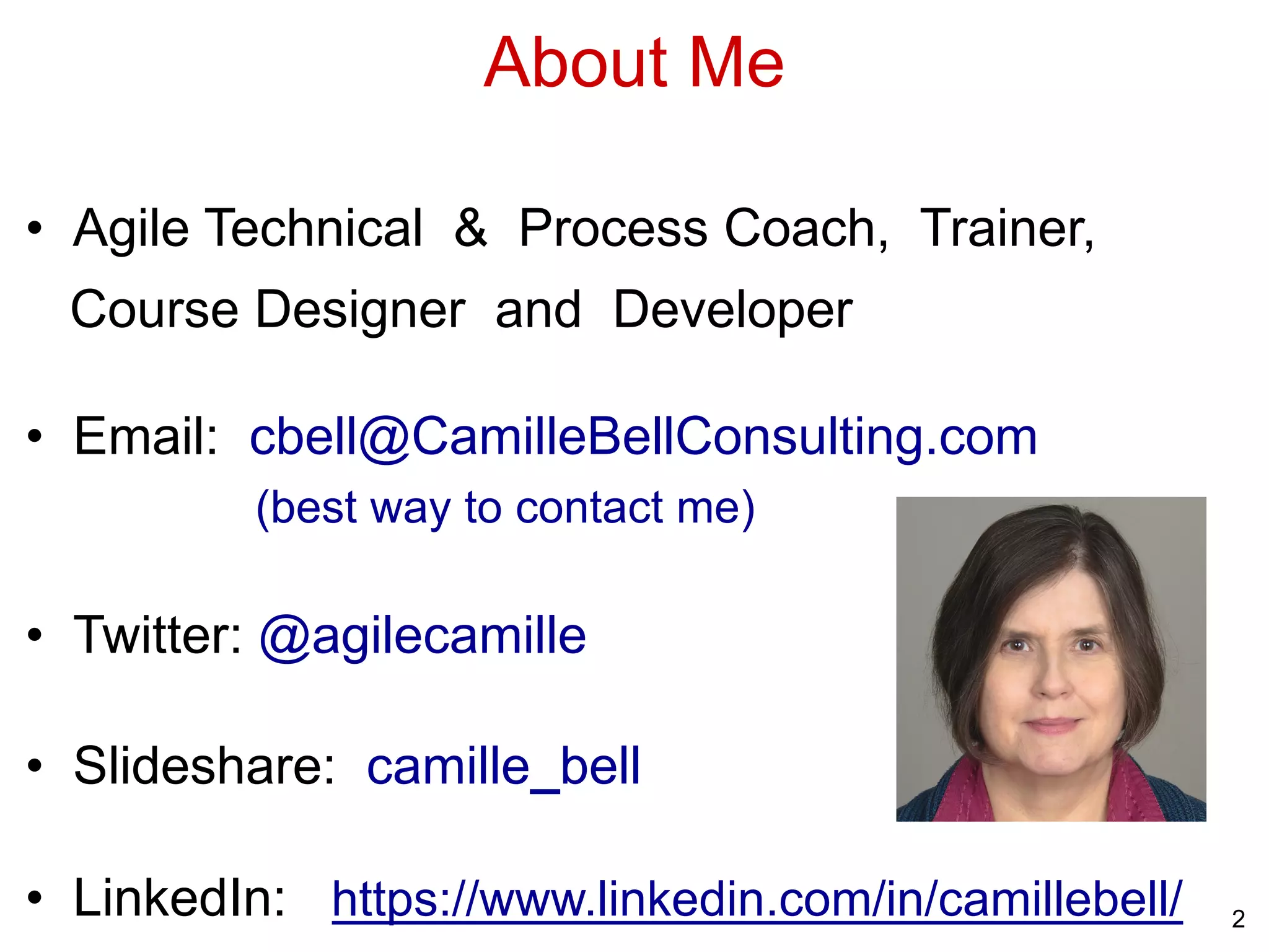 About Me
• Agile Technical & Process Coach, Trainer,
Course Designer and Developer
• Email: cbell@CamilleBellConsulting.com
(best way to contact me)
• Twitter: @agilecamille
• Slideshare: camille_bell
• LinkedIn: https://www.linkedin.com/in/camillebell/ 2
 