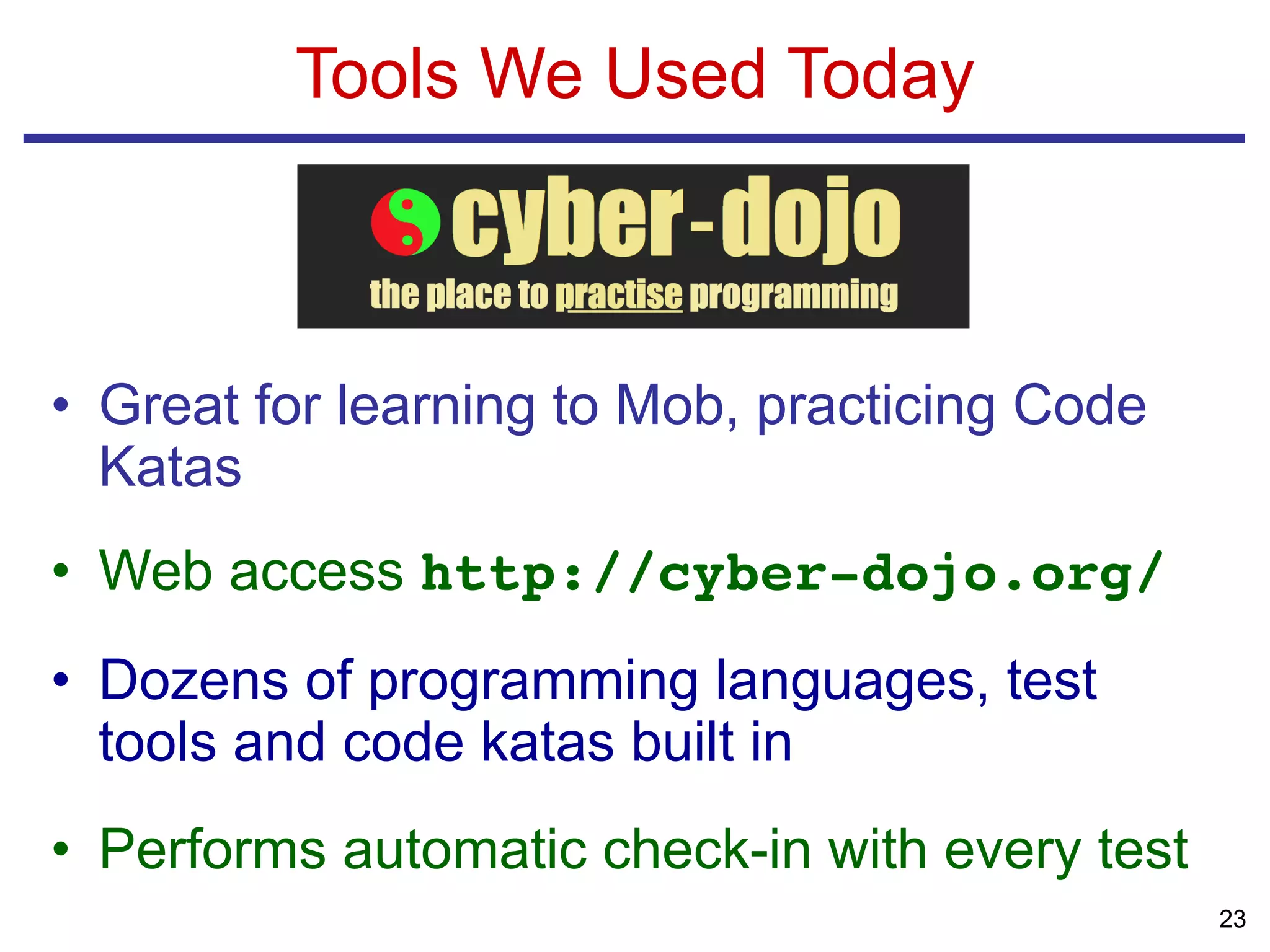 • Great for learning to Mob, practicing Code
Katas
• Web access http://cyber-dojo.org/
• Dozens of programming languages, test
tools and code katas built in
• Performs automatic check-in with every test
Tools We Used Today
23
 