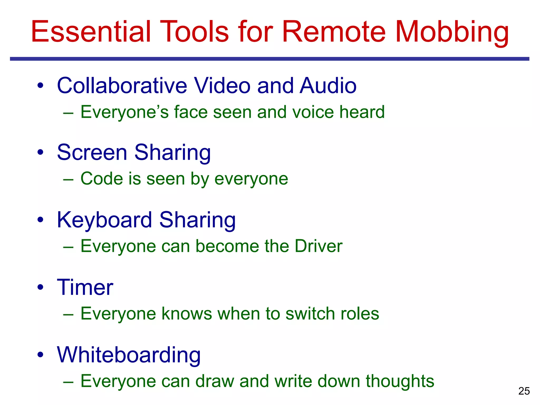• Collaborative Video and Audio
– Everyone’s face seen and voice heard
• Screen Sharing
– Code is seen by everyone
• Keyboard Sharing
– Everyone can become the Driver
• Timer
– Everyone knows when to switch roles
• Whiteboarding
– Everyone can draw and write down thoughts
Essential Tools for Remote Mobbing
25
 