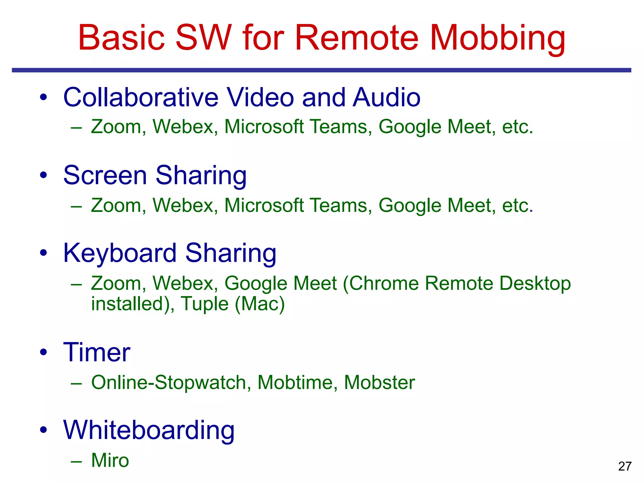 • Collaborative Video and Audio
– Zoom, Webex, Microsoft Teams, Google Meet, etc.
• Screen Sharing
– Zoom, Webex, Microsoft Teams, Google Meet, etc.
• Keyboard Sharing
– Zoom, Webex, Google Meet (Chrome Remote Desktop
installed), Tuple (Mac)
• Timer
– Online-Stopwatch, Mobtime, Mobster
• Whiteboarding
– Miro
Basic SW for Remote Mobbing
27
 