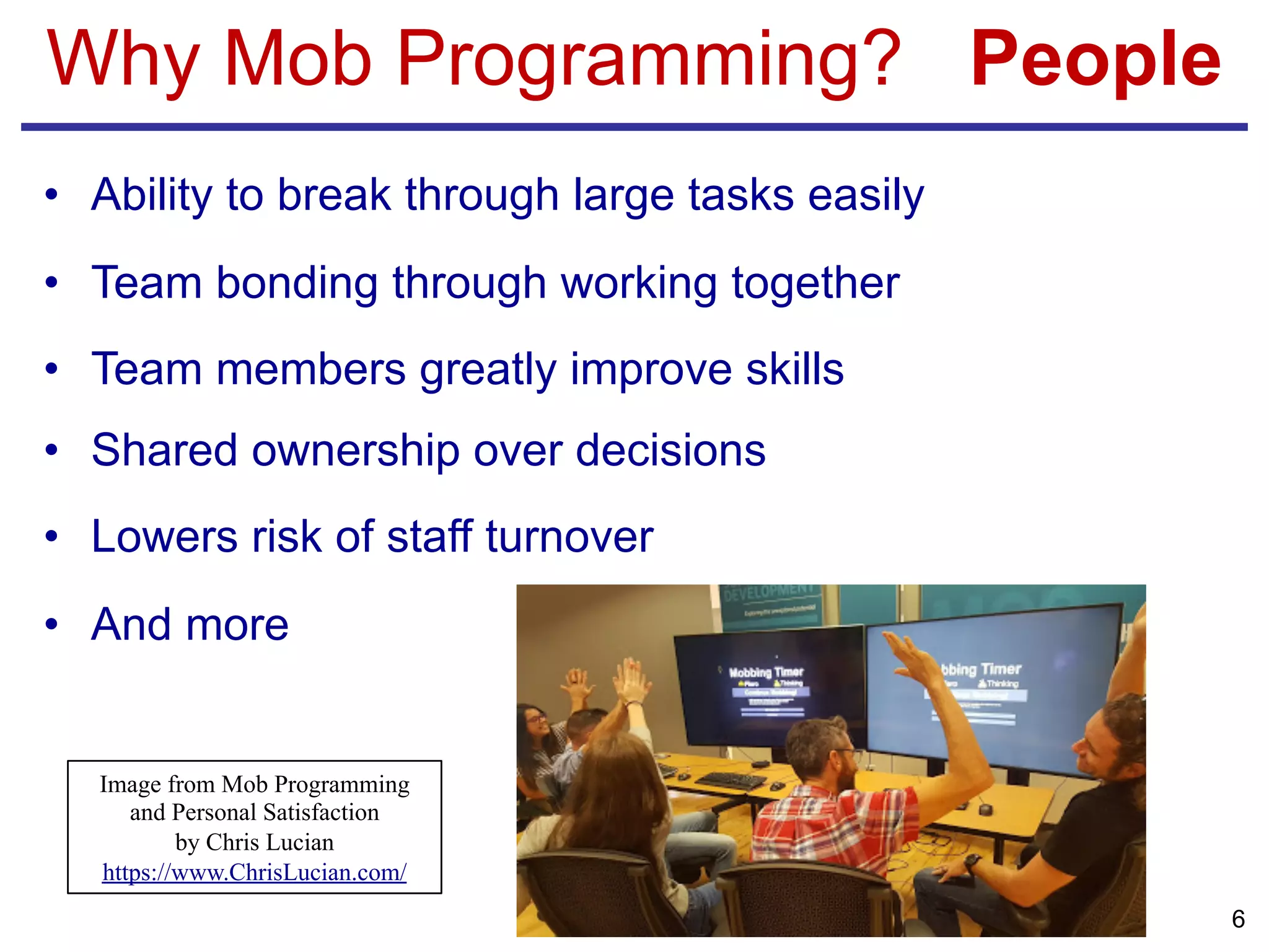 Why Mob Programming? People
• Ability to break through large tasks easily
• Team bonding through working together
• Team members greatly improve skills
• Shared ownership over decisions
• Lowers risk of staff turnover
• And more
6
Image from Mob Programming
and Personal Satisfaction
by Chris Lucian
https://www.ChrisLucian.com/
 