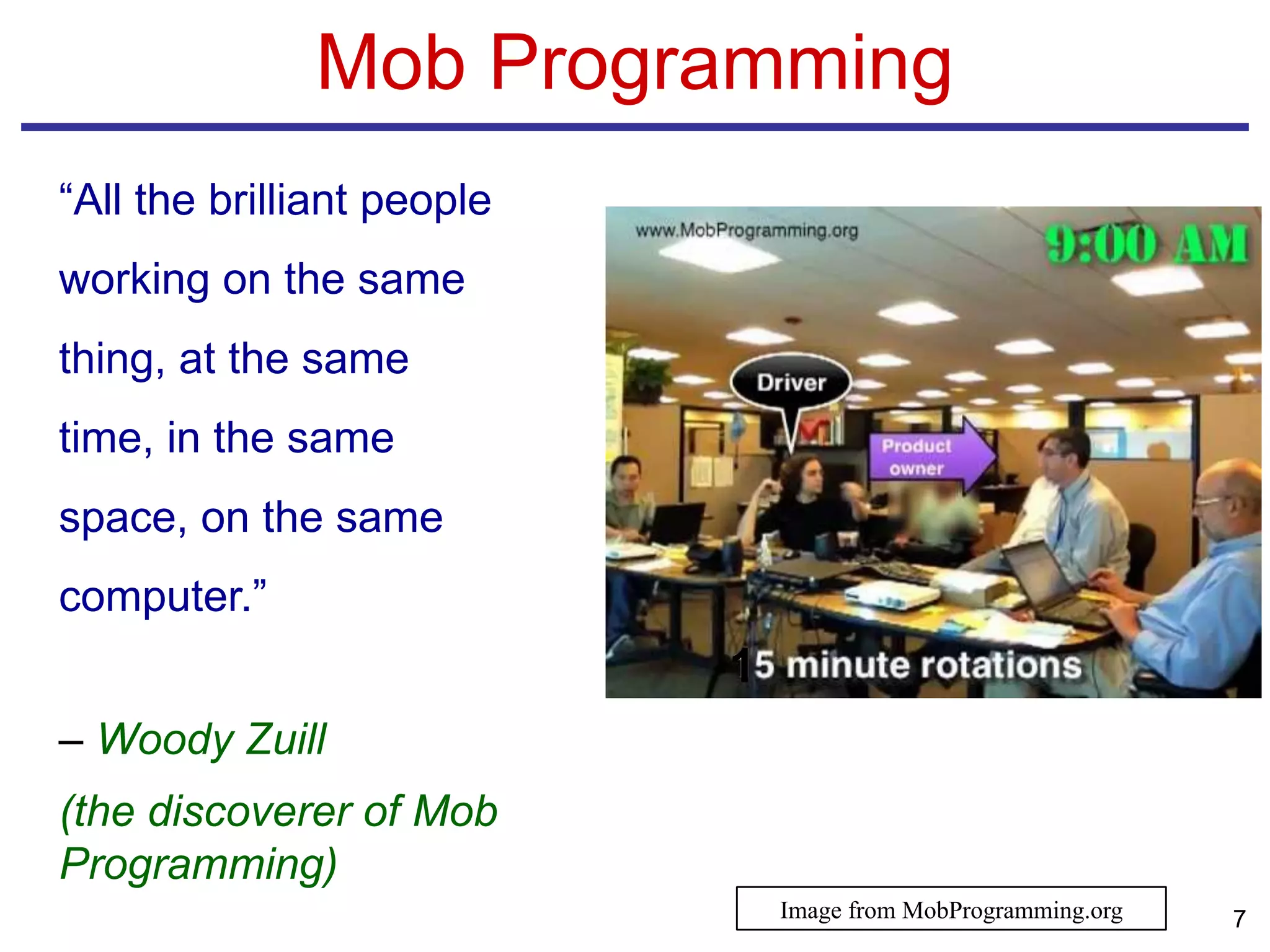 Mob Programming
“All the brilliant people
working on the same
thing, at the same
time, in the same
space, on the same
computer.”
– Woody Zuill
(the discoverer of Mob
Programming)
1
7Image from MobProgramming.org
 