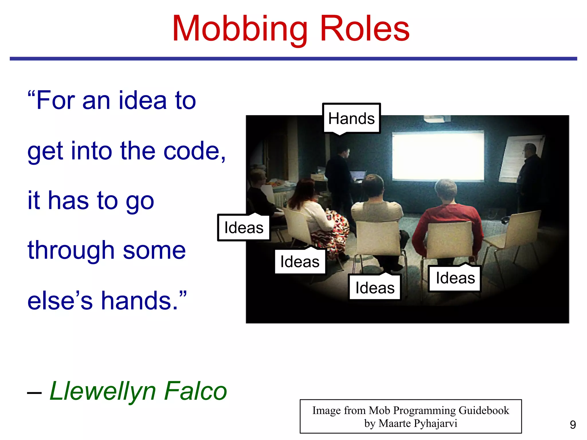 “For an idea to
get into the code,
it has to go
through some
else’s hands.”
– Llewellyn Falco
Mobbing Roles
9
Hands
Ideas
Ideas
Ideas
Ideas
Image from Mob Programming Guidebook
by Maarte Pyhajarvi
 