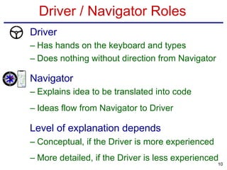 Driver / Navigator Roles
• Driver
– Has hands on the keyboard and types
– Does nothing without direction from Navigator
• Navigator
– Explains idea to be translated into code
– Ideas flow from Navigator to Driver
Level of explanation depends
– Conceptual, if the Driver is more experienced
– More detailed, if the Driver is less experienced
10
 