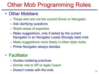 Other Mob Programming Roles
• Other Mobbers
– Those who are not the current Driver or Navigator
– Ask clarifying questions
– Share areas of expertise
– Make suggestions, only if asked by the current
Navigator in an Navigator Leads Strongly style mob
– Make suggestions more freely in other style mobs
– Prime Navigator always decides
• Facilitator
– Guides mobbing practices
– Similar role to XP or Agile Coach
– Doesn’t rotate with the mob 11
 