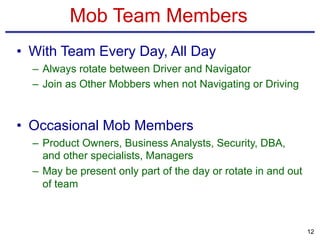 Mob Team Members
• With Team Every Day, All Day
– Always rotate between Driver and Navigator
– Join as Other Mobbers when not Navigating or Driving
• Occasional Mob Members
– Product Owners, Business Analysts, Security, DBA,
and other specialists, Managers
– May be present only part of the day or rotate in and out
of team
12
 