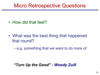 Micro Retrospective Questions
• How did that feel?
• What was the best thing that happened
that round?
– e.g. something that we want to do more of
14
“Turn Up the Good” - Woody Zuill
 