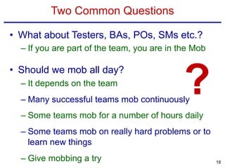 Two Common Questions
• What about Testers, BAs, POs, SMs etc.?
– If you are part of the team, you are in the Mob
• Should we mob all day?
– It depends on the team
– Many successful teams mob continuously
– Some teams mob for a number of hours daily
– Some teams mob on really hard problems or to
learn new things
– Give mobbing a try 18
?
 