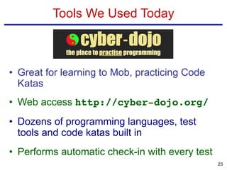 • Great for learning to Mob, practicing Code
Katas
• Web access http://cyber-dojo.org/
• Dozens of programming languages, test
tools and code katas built in
• Performs automatic check-in with every test
Tools We Used Today
23
 