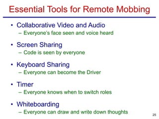 • Collaborative Video and Audio
– Everyone’s face seen and voice heard
• Screen Sharing
– Code is seen by everyone
• Keyboard Sharing
– Everyone can become the Driver
• Timer
– Everyone knows when to switch roles
• Whiteboarding
– Everyone can draw and write down thoughts
Essential Tools for Remote Mobbing
25
 