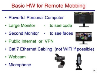 • Powerful Personal Computer
• Large Monitor - to see code
• Second Monitor - to see faces
• Public Internet or VPN
• Cat 7 Ethernet Cabling (not WIFI if possible)
• Webcam
• Microphone
Basic HW for Remote Mobbing
26
 