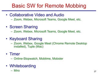 • Collaborative Video and Audio
– Zoom, Webex, Microsoft Teams, Google Meet, etc.
• Screen Sharing
– Zoom, Webex, Microsoft Teams, Google Meet, etc.
• Keyboard Sharing
– Zoom, Webex, Google Meet (Chrome Remote Desktop
installed), Tuple (Mac)
• Timer
– Online-Stopwatch, Mobtime, Mobster
• Whiteboarding
– Miro
Basic SW for Remote Mobbing
27
 