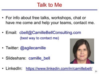 Talk to Me
• For info about free talks, workshops, chat or
have me come and help your teams, contact me.
• Email: cbell@CamilleBellConsulting.com
(best way to contact me)
• Twitter: @agilecamille
• Slideshare: camille_bell
• LinkedIn: https://www.linkedin.com/in/camillebell/
31
 
