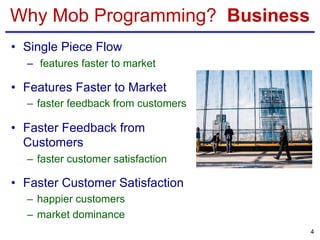 Why Mob Programming? Business
• Single Piece Flow
– features faster to market
• Features Faster to Market
– faster feedback from customers
• Faster Feedback from
Customers
– faster customer satisfaction
• Faster Customer Satisfaction
– happier customers
– market dominance
4
 