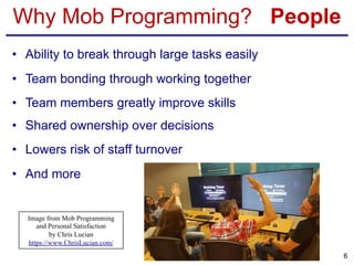 Why Mob Programming? People
• Ability to break through large tasks easily
• Team bonding through working together
• Team members greatly improve skills
• Shared ownership over decisions
• Lowers risk of staff turnover
• And more
6
Image from Mob Programming
and Personal Satisfaction
by Chris Lucian
https://www.ChrisLucian.com/
 