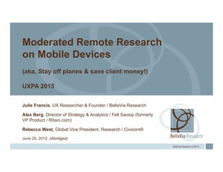1BellaVia Research ©2015
Julie Francis, UX Researcher & Founder / BellaVia Research
Alex Berg, Director of Strategy & Analytics / Fell Swoop (formerly
VP Product / Ritani.com)
Rebecca West, Global Vice President, Research / Civicom®
June 29, 2015 (Abridged)
Moderated Remote Research
on Mobile Devices
(aka, Stay off planes & save client money!)
UXPA 2015
 