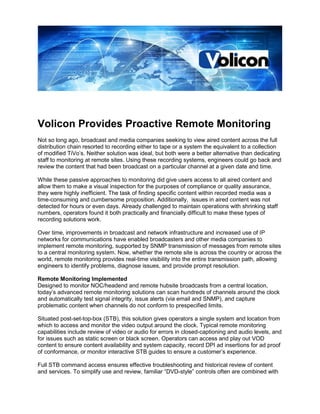 Volicon Provides Proactive Remote Monitoring
Not so long ago, broadcast and media companies seeking to view aired content across the full
distribution chain resorted to recording either to tape or a system the equivalent to a collection
of modified TiVo’s. Neither solution was ideal, but both were a better alternative than dedicating
staff to monitoring at remote sites. Using these recording systems, engineers could go back and
review the content that had been broadcast on a particular channel at a given date and time.

While these passive approaches to monitoring did give users access to all aired content and
allow them to make a visual inspection for the purposes of compliance or quality assurance,
they were highly inefficient. The task of finding specific content within recorded media was a
time-consuming and cumbersome proposition. Additionally, issues in aired content was not
detected for hours or even days. Already challenged to maintain operations with shrinking staff
numbers, operators found it both practically and financially difficult to make these types of
recording solutions work.

Over time, improvements in broadcast and network infrastructure and increased use of IP
networks for communications have enabled broadcasters and other media companies to
implement remote monitoring, supported by SNMP transmission of messages from remote sites
to a central monitoring system. Now, whether the remote site is across the country or across the
world, remote monitoring provides real-time visibility into the entire transmission path, allowing
engineers to identify problems, diagnose issues, and provide prompt resolution.

Remote Monitoring Implemented
Designed to monitor NOC/headend and remote hubsite broadcasts from a central location,
today’s advanced remote monitoring solutions can scan hundreds of channels around the clock
and automatically test signal integrity, issue alerts (via email and SNMP), and capture
problematic content when channels do not conform to prespecified limits.

Situated post-set-top-box (STB), this solution gives operators a single system and location from
which to access and monitor the video output around the clock. Typical remote monitoring
capabilities include review of video or audio for errors in closed-captioning and audio levels, and
for issues such as static screen or black screen. Operators can access and play out VOD
content to ensure content availability and system capacity, record DPI ad insertions for ad proof
of conformance, or monitor interactive STB guides to ensure a customer’s experience.

Full STB command access ensures effective troubleshooting and historical review of content
and services. To simplify use and review, familiar “DVD-style” controls often are combined with
 