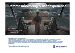 Remote monitoring & user experienceRemote monitoring & user experience
Trusted to deliver excellence
© 2015 Rolls-Royce plc and/or its subsidiaries
The information in this document is the property of Rolls-Royce plc and/or its subsidiaries and may not be copied or communicated to a third party, or
used for any purpose other than that for which it is supplied without the express written consent of Rolls-Royce plc and/or its subsidiaries.
This information is given in good faith based upon the latest information available to Rolls-Royce plc and/or its subsidiaries, no warranty or representation
is given concerning such information, which must not be taken as establishing any contractual or other commitment binding upon Rolls-Royce plc and/or
its subsidiaries.
5 February 20155 February 2015
IiroIiro LindborgLindborg
Development Project ManagerDevelopment Project Manager
 