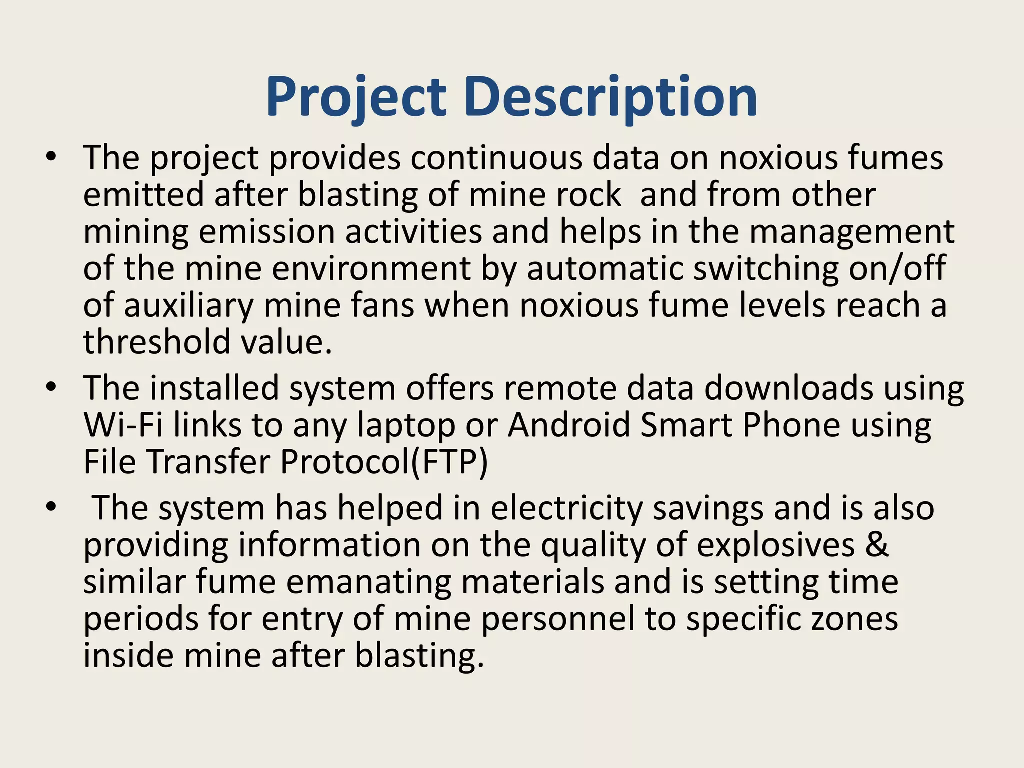 Project Description
• The project provides continuous data on noxious fumes
emitted after blasting of mine rock and from other
mining emission activities and helps in the management
of the mine environment by automatic switching on/off
of auxiliary mine fans when noxious fume levels reach a
threshold value.
• The installed system offers remote data downloads using
Wi-Fi links to any laptop or Android Smart Phone using
File Transfer Protocol(FTP)
• The system has helped in electricity savings and is also
providing information on the quality of explosives &
similar fume emanating materials and is setting time
periods for entry of mine personnel to specific zones
inside mine after blasting.
 