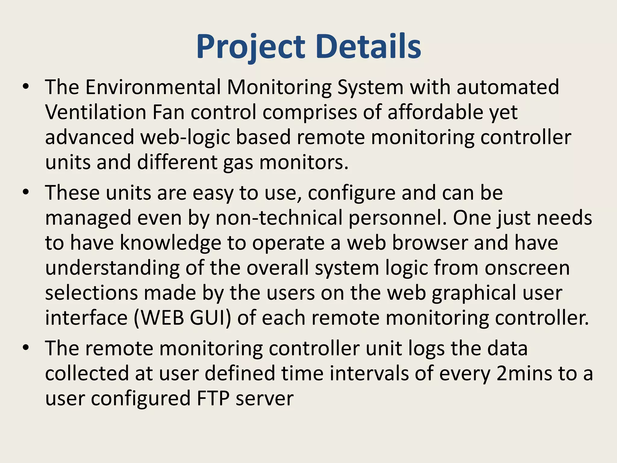 Project Details
• The Environmental Monitoring System with automated
Ventilation Fan control comprises of affordable yet
advanced web-logic based remote monitoring controller
units and different gas monitors.
• These units are easy to use, configure and can be
managed even by non-technical personnel. One just needs
to have knowledge to operate a web browser and have
understanding of the overall system logic from onscreen
selections made by the users on the web graphical user
interface (WEB GUI) of each remote monitoring controller.
• The remote monitoring controller unit logs the data
collected at user defined time intervals of every 2mins to a
user configured FTP server
 