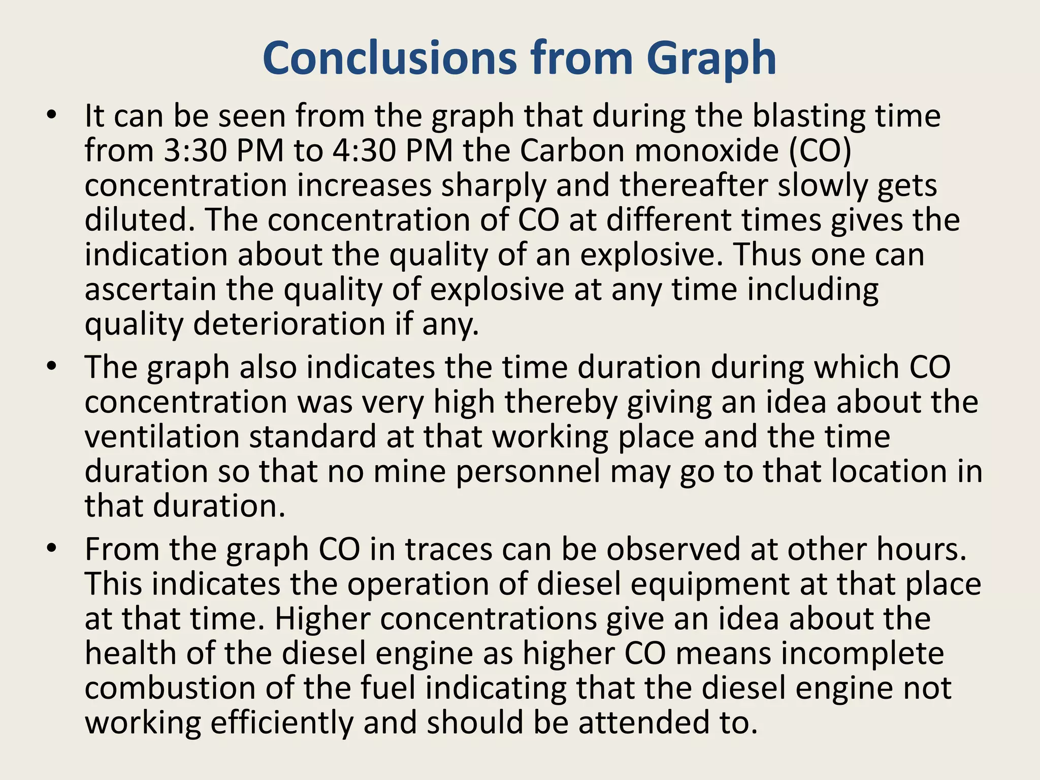 Conclusions from Graph
• It can be seen from the graph that during the blasting time
from 3:30 PM to 4:30 PM the Carbon monoxide (CO)
concentration increases sharply and thereafter slowly gets
diluted. The concentration of CO at different times gives the
indication about the quality of an explosive. Thus one can
ascertain the quality of explosive at any time including
quality deterioration if any.
• The graph also indicates the time duration during which CO
concentration was very high thereby giving an idea about the
ventilation standard at that working place and the time
duration so that no mine personnel may go to that location in
that duration.
• From the graph CO in traces can be observed at other hours.
This indicates the operation of diesel equipment at that place
at that time. Higher concentrations give an idea about the
health of the diesel engine as higher CO means incomplete
combustion of the fuel indicating that the diesel engine not
working efficiently and should be attended to.
 