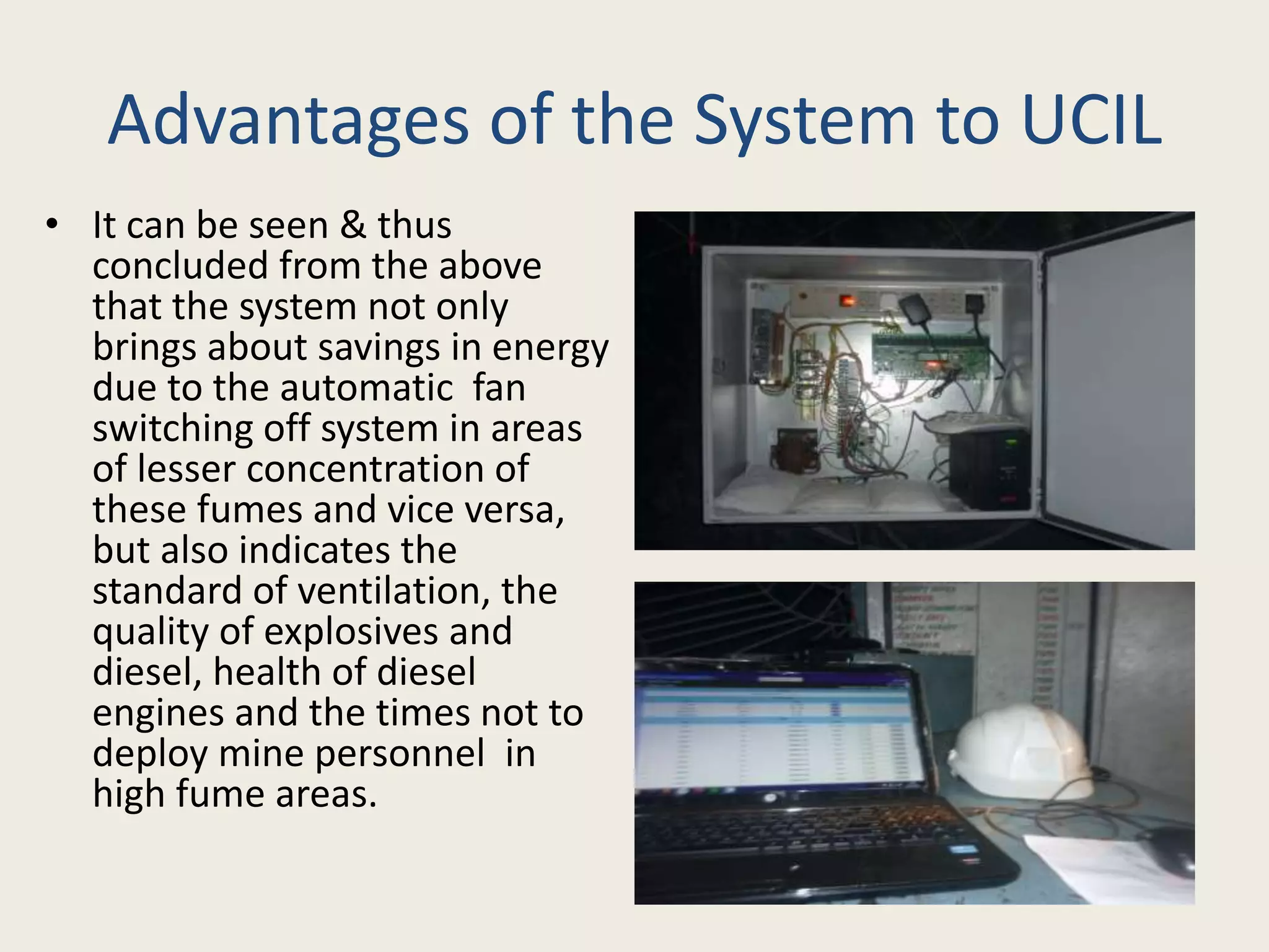 Advantages of the System to UCIL
• It can be seen & thus
concluded from the above
that the system not only
brings about savings in energy
due to the automatic fan
switching off system in areas
of lesser concentration of
these fumes and vice versa,
but also indicates the
standard of ventilation, the
quality of explosives and
diesel, health of diesel
engines and the times not to
deploy mine personnel in
high fume areas.
 